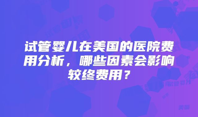 试管婴儿在美国的医院费用分析，哪些因素会影响较终费用？