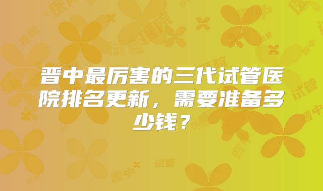 晋中最厉害的三代试管医院排名更新，需要准备多少钱？