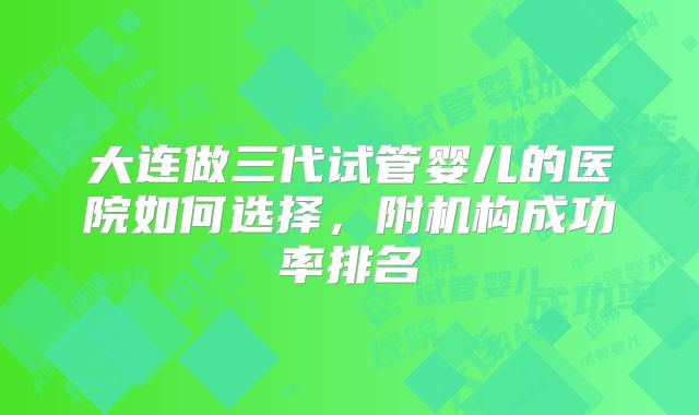 大连做三代试管婴儿的医院如何选择，附机构成功率排名