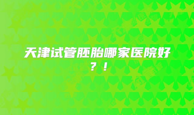 天津试管胚胎哪家医院好？!