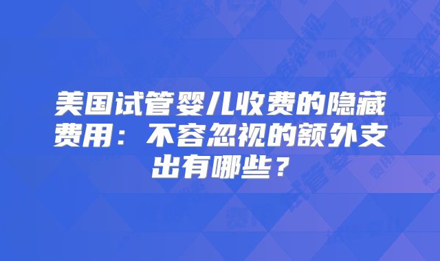 美国试管婴儿收费的隐藏费用：不容忽视的额外支出有哪些？