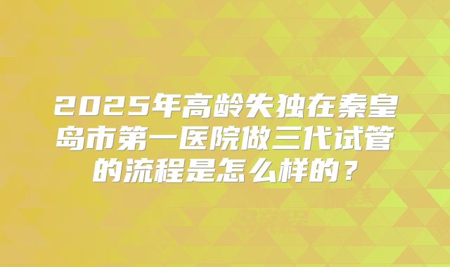 2025年高龄失独在秦皇岛市第一医院做三代试管的流程是怎么样的？