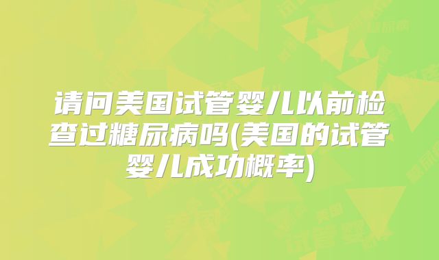 请问美国试管婴儿以前检查过糖尿病吗(美国的试管婴儿成功概率)