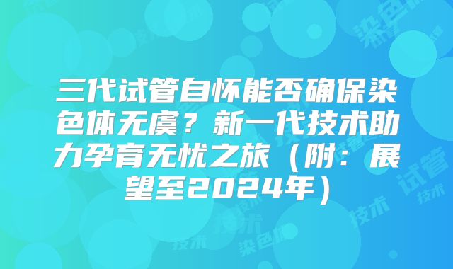 三代试管自怀能否确保染色体无虞？新一代技术助力孕育无忧之旅（附：展望至2024年）