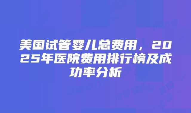 美国试管婴儿总费用，2025年医院费用排行榜及成功率分析