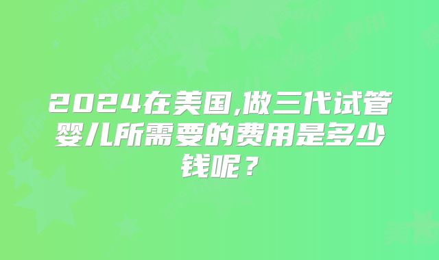 2024在美国,做三代试管婴儿所需要的费用是多少钱呢？
