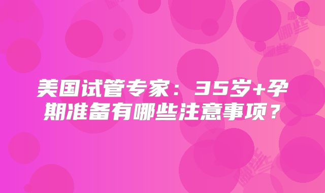 美国试管专家：35岁+孕期准备有哪些注意事项？