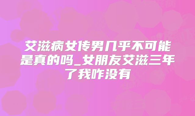 艾滋病女传男几乎不可能是真的吗_女朋友艾滋三年了我咋没有