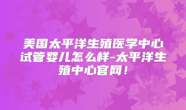 美国太平洋生殖医学中心试管婴儿怎么样-太平洋生殖中心官网!
