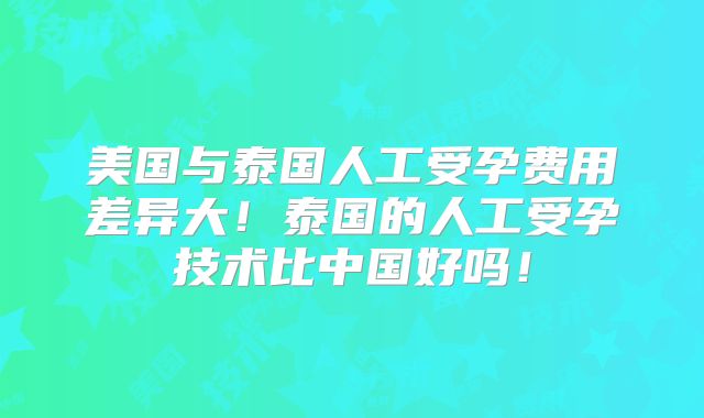 美国与泰国人工受孕费用差异大！泰国的人工受孕技术比中国好吗！