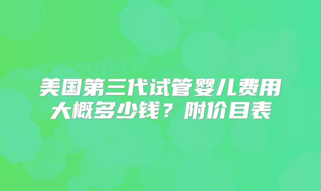 美国第三代试管婴儿费用大概多少钱？附价目表