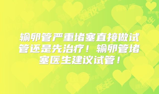 输卵管严重堵塞直接做试管还是先治疗!输卵管堵塞医生建议试管!