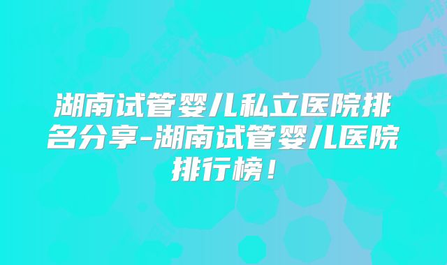 湖南试管婴儿私立医院排名分享-湖南试管婴儿医院排行榜!
