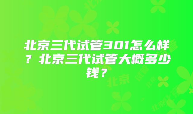 北京三代试管301怎么样？北京三代试管大概多少钱？