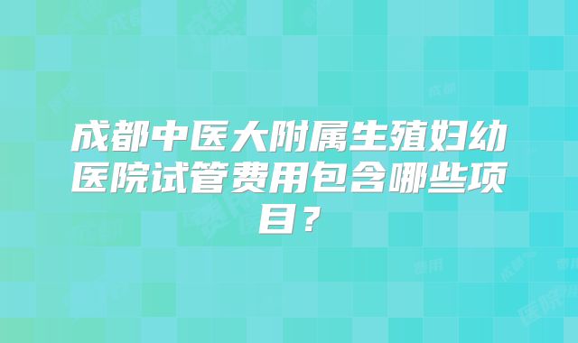 成都中医大附属生殖妇幼医院试管费用包含哪些项目?