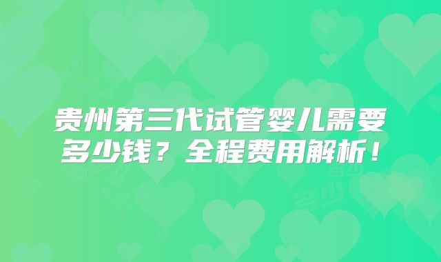 贵州第三代试管婴儿需要多少钱？全程费用解析！