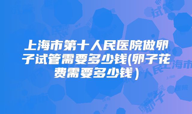 上海市第十人民医院做卵子试管需要多少钱(卵子花费需要多少钱）