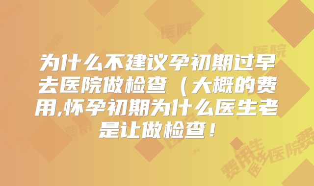 为什么不建议孕初期过早去医院做检查（大概的费用,怀孕初期为什么医生老是让做检查！