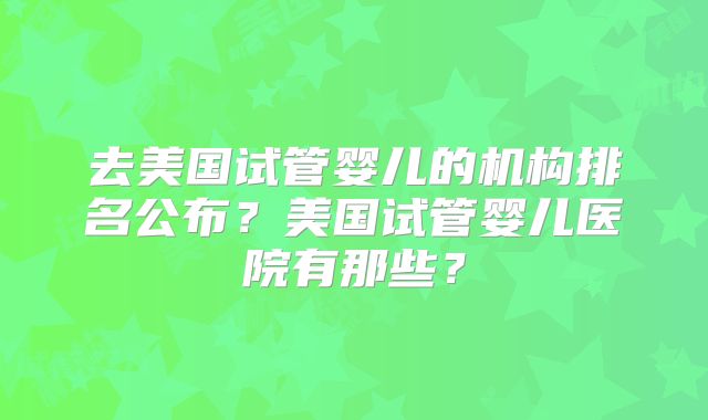 去美国试管婴儿的机构排名公布？美国试管婴儿医院有那些？