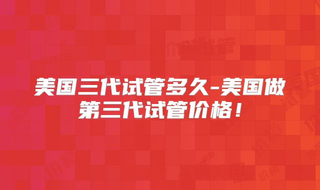 美国三代试管多久-美国做第三代试管价格！