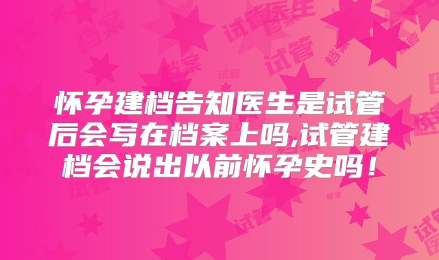 怀孕建档告知医生是试管后会写在档案上吗,试管建档会说出以前怀孕史吗！