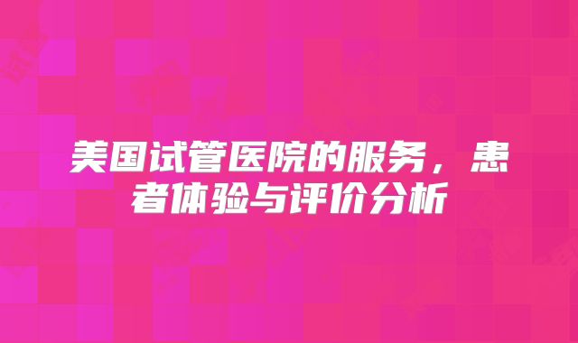 美国试管医院的服务,患者体验与评价分析