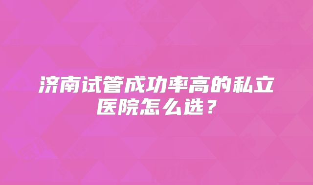 济南试管成功率高的私立医院怎么选？
