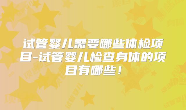 试管婴儿需要哪些体检项目-试管婴儿检查身体的项目有哪些！