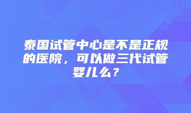 泰国试管中心是不是正规的医院,可以做三代试管婴儿么?