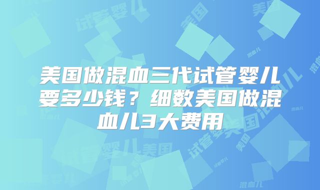 美国做混血三代试管婴儿要多少钱?细数美国做混血儿3大费用