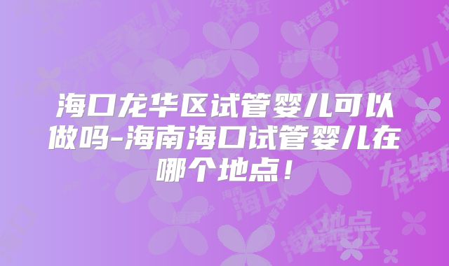 海口龙华区试管婴儿可以做吗-海南海口试管婴儿在哪个地点！