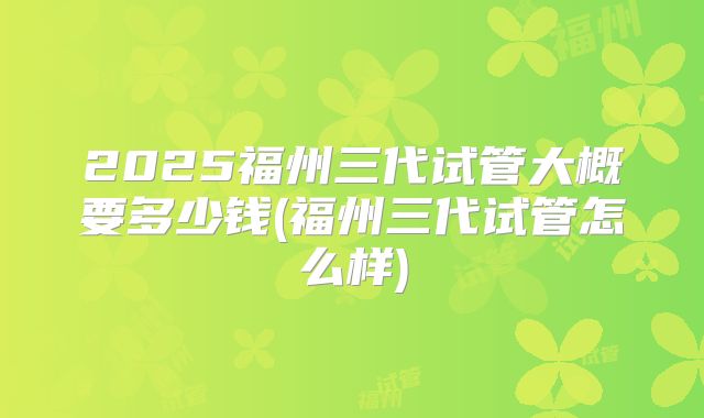 2025福州三代试管大概要多少钱(福州三代试管怎么样)