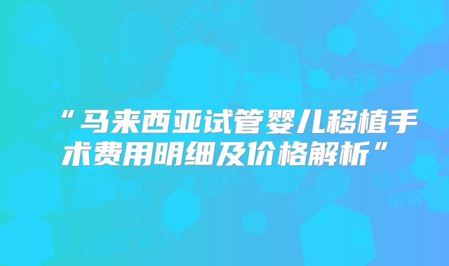 “马来西亚试管婴儿移植手术费用明细及价格解析”