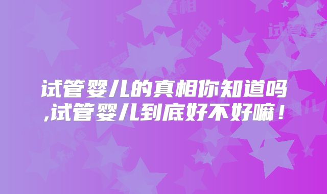试管婴儿的真相你知道吗,试管婴儿到底好不好嘛！