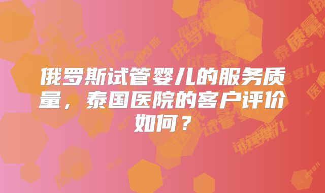 俄罗斯试管婴儿的服务质量，泰国医院的客户评价如何？