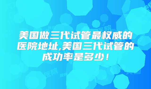 美国做三代试管最权威的医院地址,美国三代试管的成功率是多少！