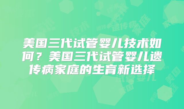 美国三代试管婴儿技术如何?美国三代试管婴儿遗传病家庭的生育新选择