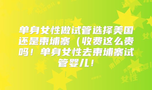 单身女性做试管选择美国还是柬埔寨(收费这么贵吗!单身女性去柬埔寨试管婴儿!