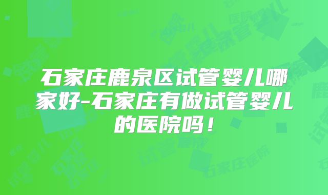 石家庄鹿泉区试管婴儿哪家好-石家庄有做试管婴儿的医院吗！
