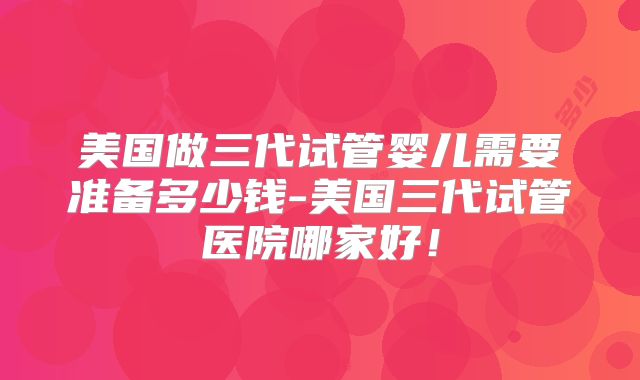 美国做三代试管婴儿需要准备多少钱-美国三代试管医院哪家好!