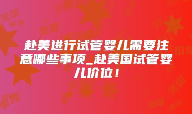 赴美进行试管婴儿需要注意哪些事项_赴美国试管婴儿价位！