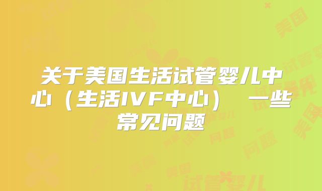 关于美国生活试管婴儿中心(生活IVF中心) 一些常见问题