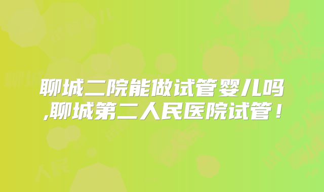 聊城二院能做试管婴儿吗,聊城第二人民医院试管！