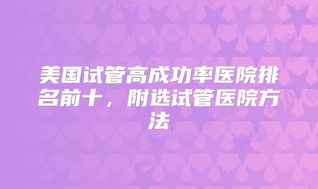 美国试管高成功率医院排名前十,附选试管医院方法
