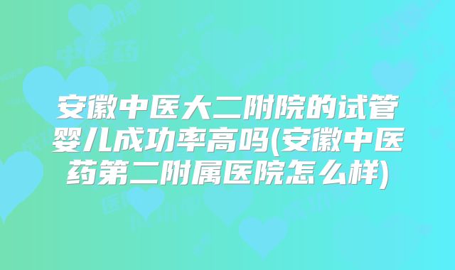 安徽中医大二附院的试管婴儿成功率高吗(安徽中医药第二附属医院怎么样)