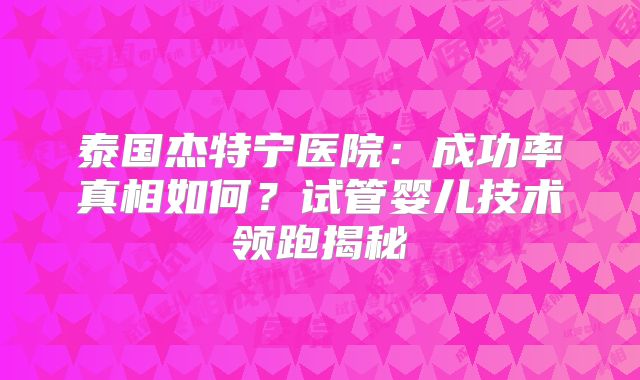 泰国杰特宁医院:成功率真相如何?试管婴儿技术领跑揭秘