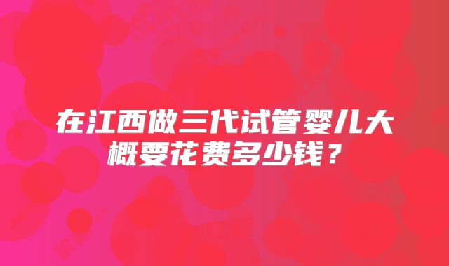 在江西做三代试管婴儿大概要花费多少钱？