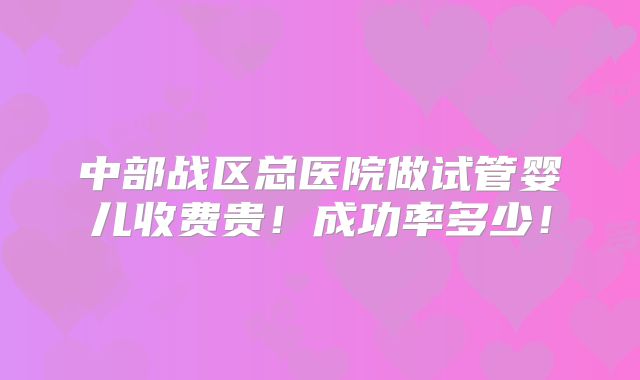 中部战区总医院做试管婴儿收费贵！成功率多少！