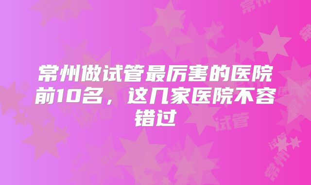 常州做试管最厉害的医院前10名,这几家医院不容错过