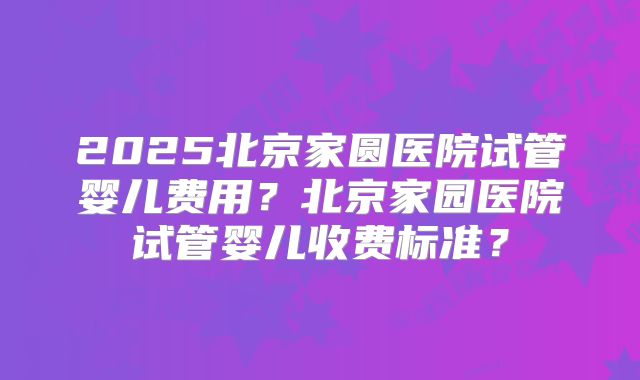 2025北京家圆医院试管婴儿费用？北京家园医院试管婴儿收费标准？
